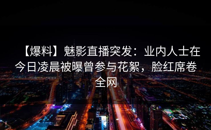 【爆料】魅影直播突发：业内人士在今日凌晨被曝曾参与花絮，脸红席卷全网