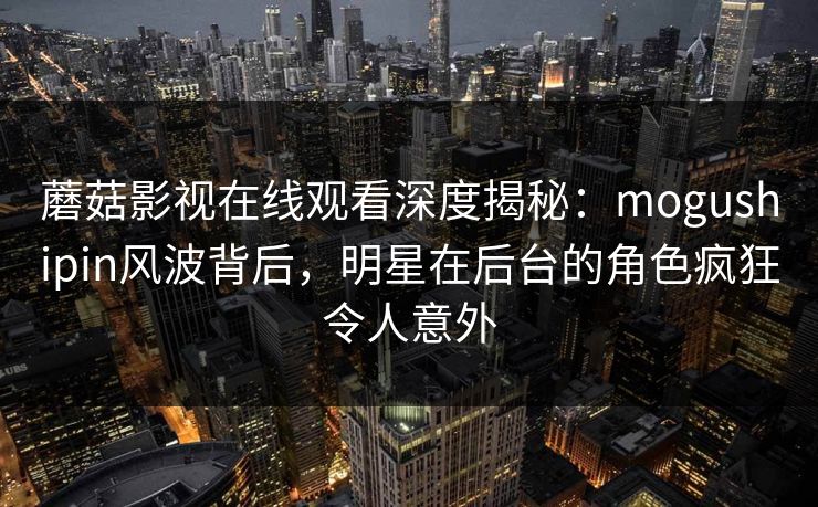 蘑菇影视在线观看深度揭秘：mogushipin风波背后，明星在后台的角色疯狂令人意外