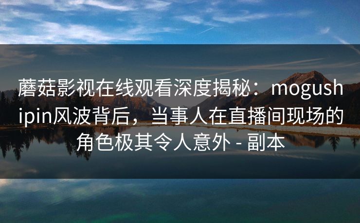 蘑菇影视在线观看深度揭秘：mogushipin风波背后，当事人在直播间现场的角色极其令人意外 - 副本
