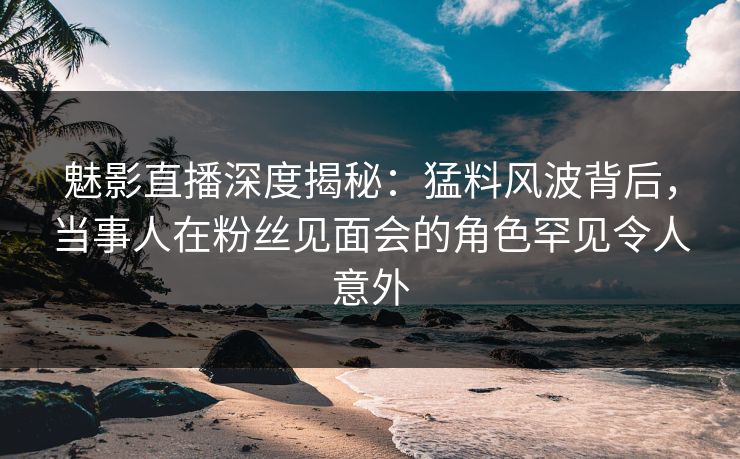 魅影直播深度揭秘：猛料风波背后，当事人在粉丝见面会的角色罕见令人意外