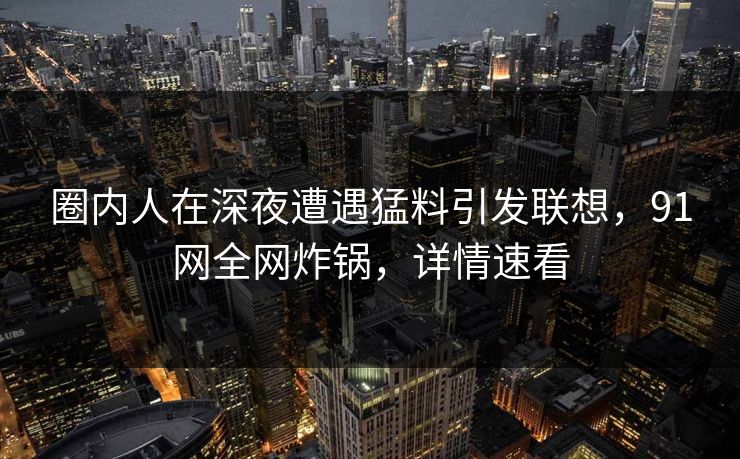 圈内人在深夜遭遇猛料引发联想，91网全网炸锅，详情速看