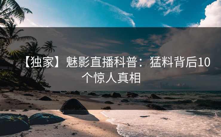 【独家】魅影直播科普：猛料背后10个惊人真相