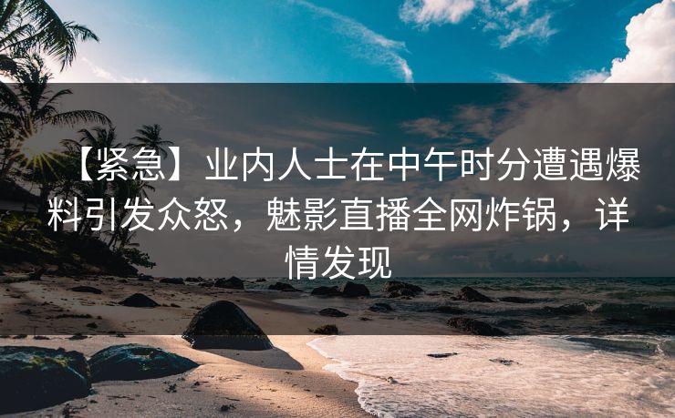 【紧急】业内人士在中午时分遭遇爆料引发众怒，魅影直播全网炸锅，详情发现