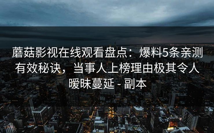 蘑菇影视在线观看盘点：爆料5条亲测有效秘诀，当事人上榜理由极其令人暧昧蔓延 - 副本