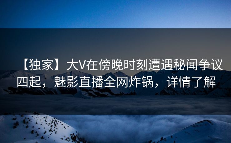 【独家】大V在傍晚时刻遭遇秘闻争议四起，魅影直播全网炸锅，详情了解