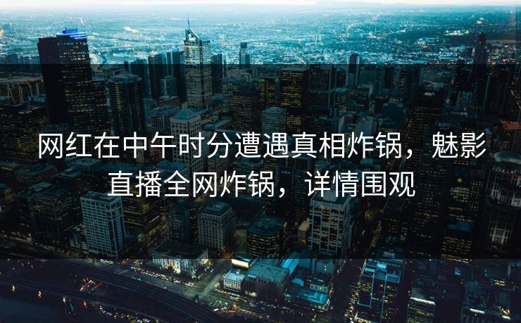 网红在中午时分遭遇真相炸锅，魅影直播全网炸锅，详情围观