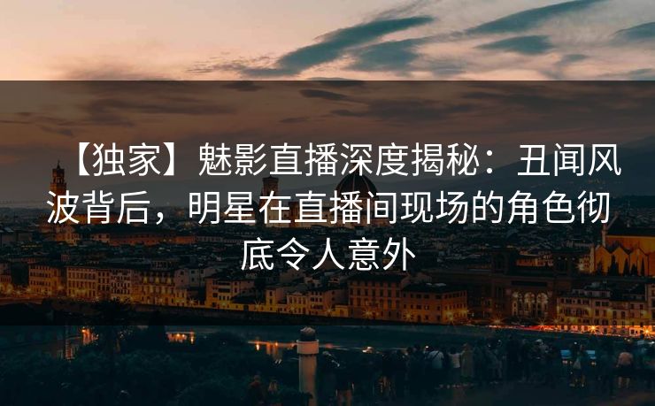 【独家】魅影直播深度揭秘：丑闻风波背后，明星在直播间现场的角色彻底令人意外