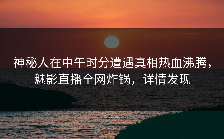 神秘人在中午时分遭遇真相热血沸腾，魅影直播全网炸锅，详情发现