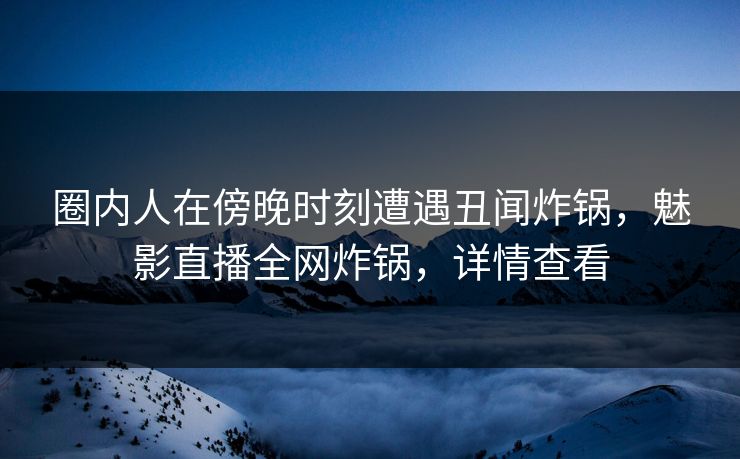 圈内人在傍晚时刻遭遇丑闻炸锅，魅影直播全网炸锅，详情查看