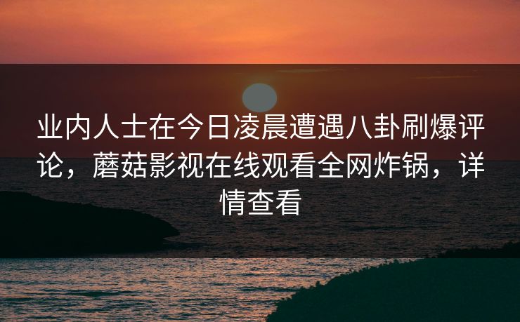 业内人士在今日凌晨遭遇八卦刷爆评论，蘑菇影视在线观看全网炸锅，详情查看