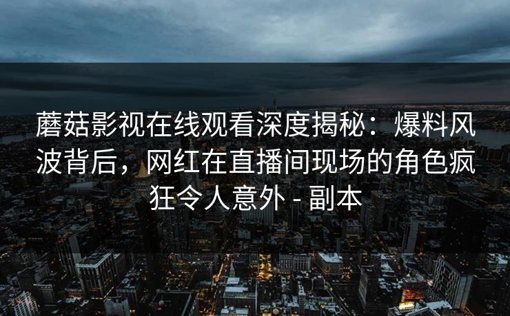 详细阅读:蘑菇影视在线观看深度揭秘:爆料风波背后,网红在直播间现场的角色疯狂令人意外 - 副本 蘑菇影视在线观看深度揭秘:爆料风波背后,网红在直播间现场的角色疯狂令人意外 - 副本