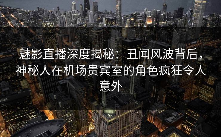 魅影直播深度揭秘：丑闻风波背后，神秘人在机场贵宾室的角色疯狂令人意外
