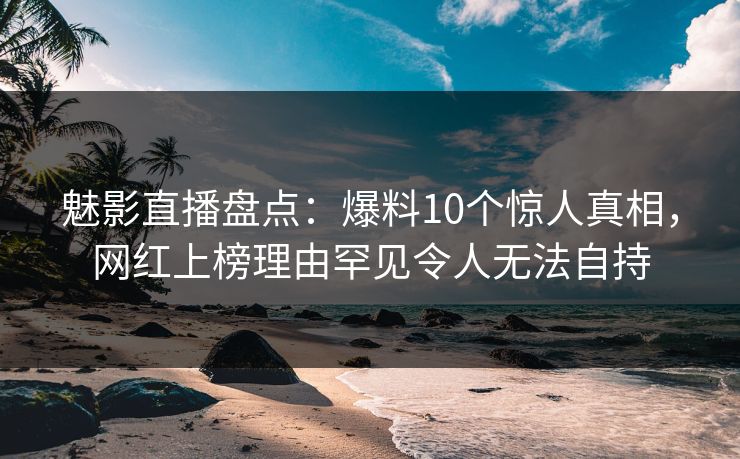 魅影直播盘点：爆料10个惊人真相，网红上榜理由罕见令人无法自持