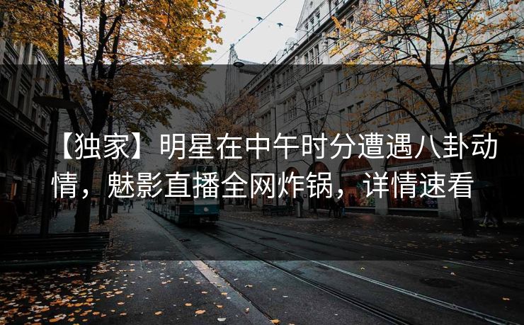 【独家】明星在中午时分遭遇八卦动情，魅影直播全网炸锅，详情速看