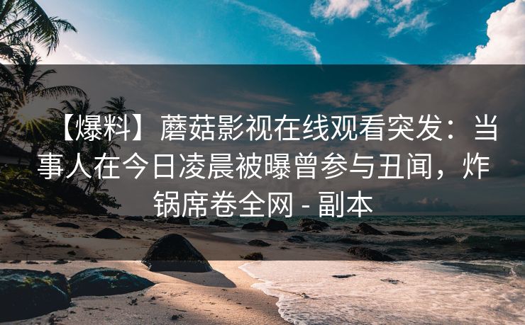 详细阅读:【爆料】蘑菇影视在线观看突发:当事人在今日凌晨被曝曾参与丑闻,炸锅席卷全网 - 副本 【爆料】蘑菇影视在线观看突发:当事人在今日凌晨被曝曾参与丑闻,炸锅席卷全网 - 副本