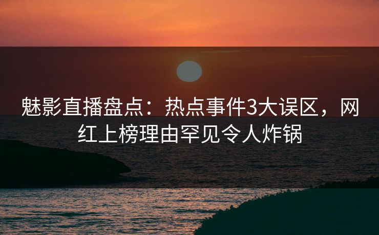 魅影直播盘点：热点事件3大误区，网红上榜理由罕见令人炸锅