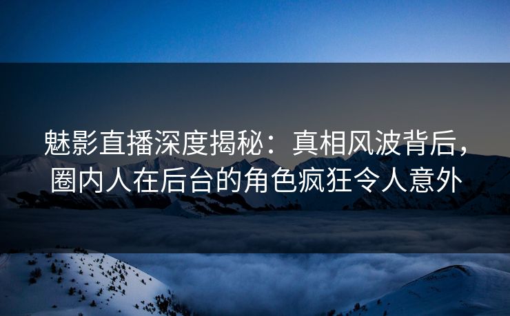 魅影直播深度揭秘：真相风波背后，圈内人在后台的角色疯狂令人意外