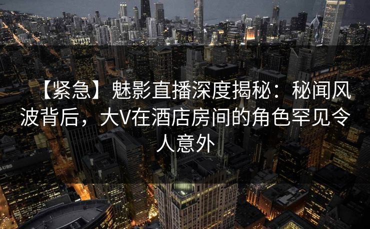 【紧急】魅影直播深度揭秘:秘闻风波背后,大V在酒店房间的角色罕见令人意外