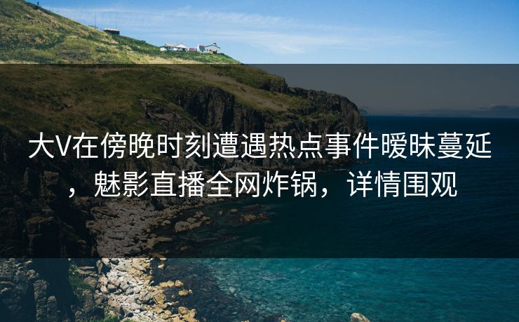 大V在傍晚时刻遭遇热点事件暧昧蔓延,魅影直播全网炸锅,详情围观