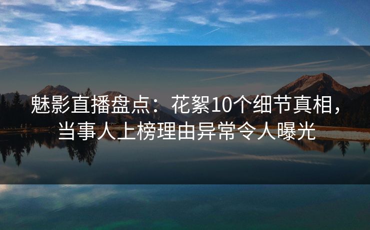魅影直播盘点:花絮10个细节真相,当事人上榜理由异常令人曝光