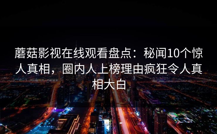 蘑菇影视在线观看盘点:秘闻10个惊人真相,圈内人上榜理由疯狂令人真相大白 蘑菇影视在线观看盘点:秘闻10个惊人真相,圈内人上榜理由疯狂令人真相大白