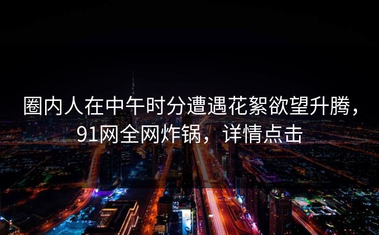 圈内人在中午时分遭遇花絮欲望升腾,91网全网炸锅,详情点击