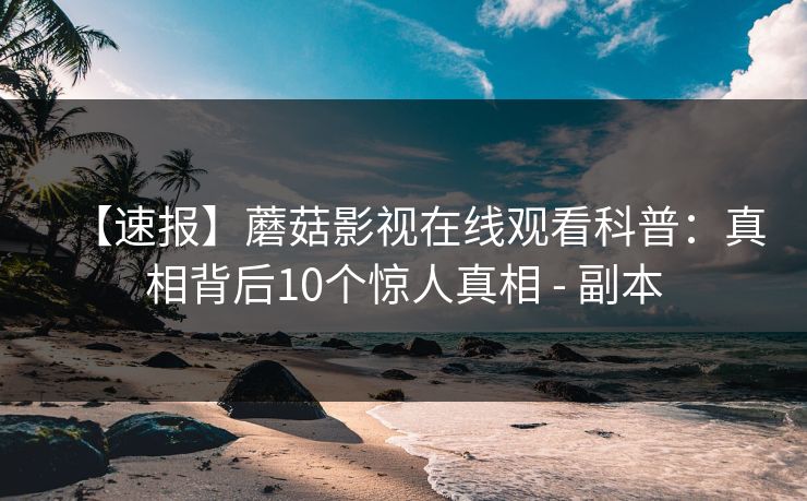 【速报】蘑菇影视在线观看科普:真相背后10个惊人真相 - 副本 【速报】蘑菇影视在线观看科普:真相背后10个惊人真相 - 副本