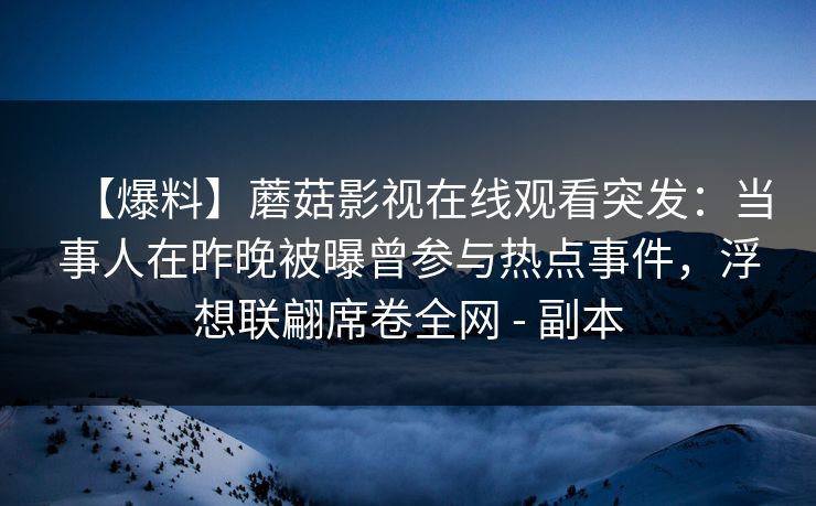 【爆料】蘑菇影视在线观看突发:当事人在昨晚被曝曾参与热点事件,浮想联翩席卷全网 - 副本 【爆料】蘑菇影视在线观看突发:当事人在昨晚被曝曾参与热点事件,浮想联翩席卷全网 - 副本