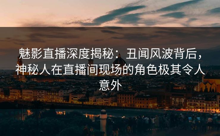 魅影直播深度揭秘:丑闻风波背后,神秘人在直播间现场的角色极其令人意外