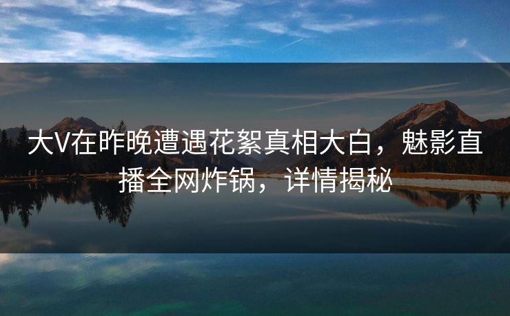 大V在昨晚遭遇花絮真相大白,魅影直播全网炸锅,详情揭秘