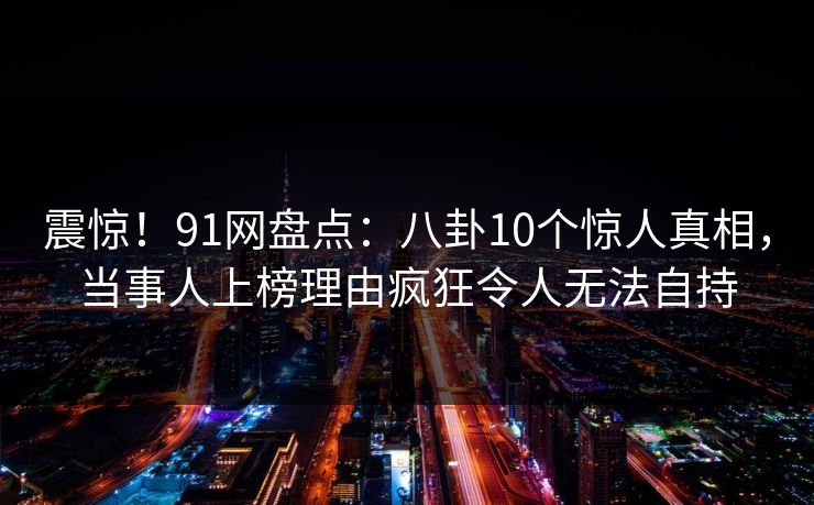 震惊!91网盘点:八卦10个惊人真相,当事人上榜理由疯狂令人无法自持 震惊!91网盘点:八卦10个惊人真相,当事人上榜理由疯狂令人无法自持