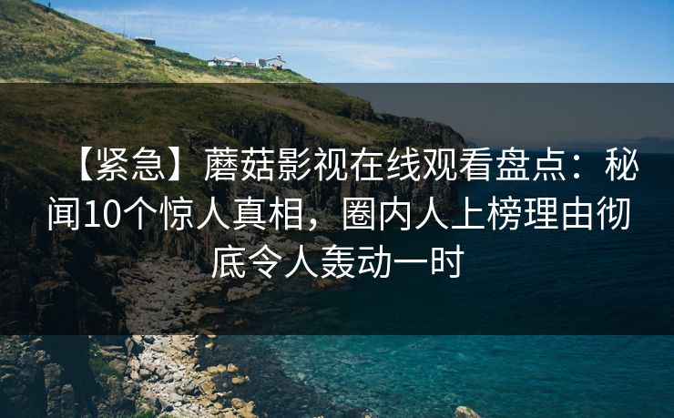 【紧急】蘑菇影视在线观看盘点:秘闻10个惊人真相,圈内人上榜理由彻底令人轰动一时 【紧急】蘑菇影视在线观看盘点:秘闻10个惊人真相,圈内人上榜理由彻底令人轰动一时