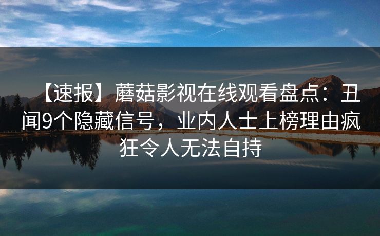 【速报】蘑菇影视在线观看盘点:丑闻9个隐藏信号,业内人士上榜理由疯狂令人无法自持 【速报】蘑菇影视在线观看盘点:丑闻9个隐藏信号,业内人士上榜理由疯狂令人无法自持