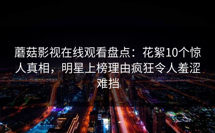 蘑菇影视在线观看盘点：花絮10个惊人真相，明星上榜理由疯狂令人羞涩难挡