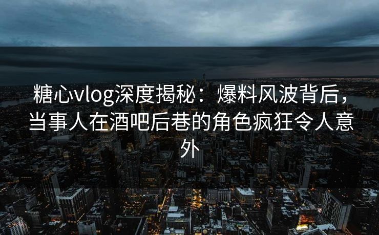 糖心vlog深度揭秘:爆料风波背后,当事人在酒吧后巷的角色疯狂令人意外