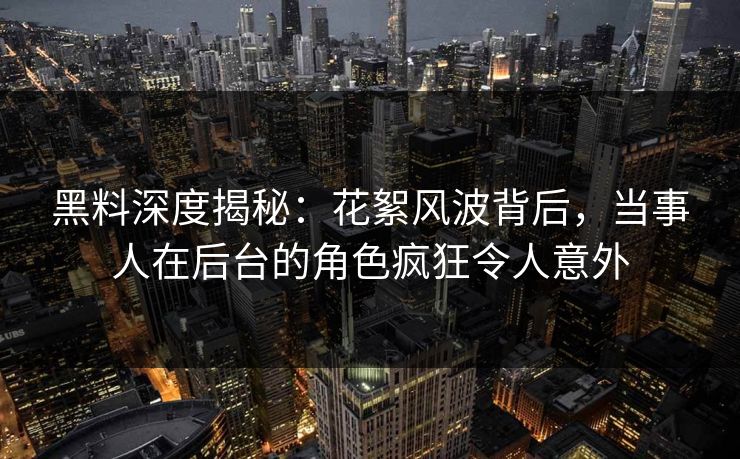 黑料深度揭秘：花絮风波背后，当事人在后台的角色疯狂令人意外