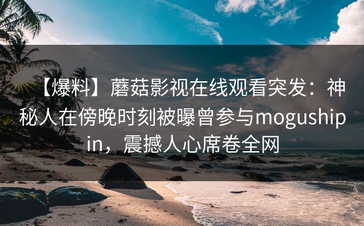 【爆料】蘑菇影视在线观看突发：神秘人在傍晚时刻被曝曾参与mogushipin，震撼人心席卷全网
