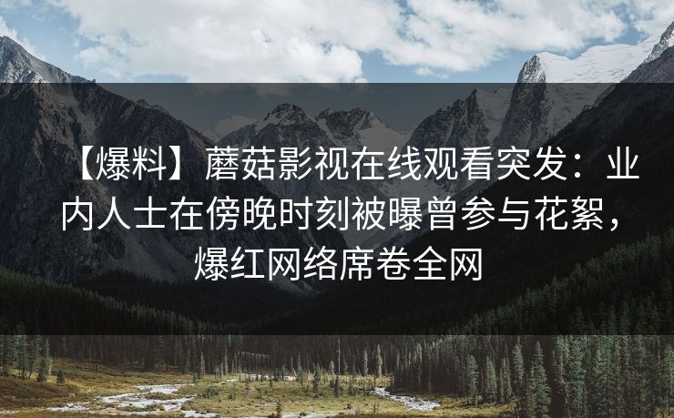 【爆料】蘑菇影视在线观看突发：业内人士在傍晚时刻被曝曾参与花絮，爆红网络席卷全网
