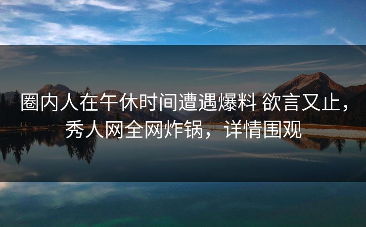 圈内人在午休时间遭遇爆料 欲言又止,秀人网全网炸锅,详情围观 圈内人在午休时间遭遇爆料 欲言又止,秀人网全网炸锅,详情围观