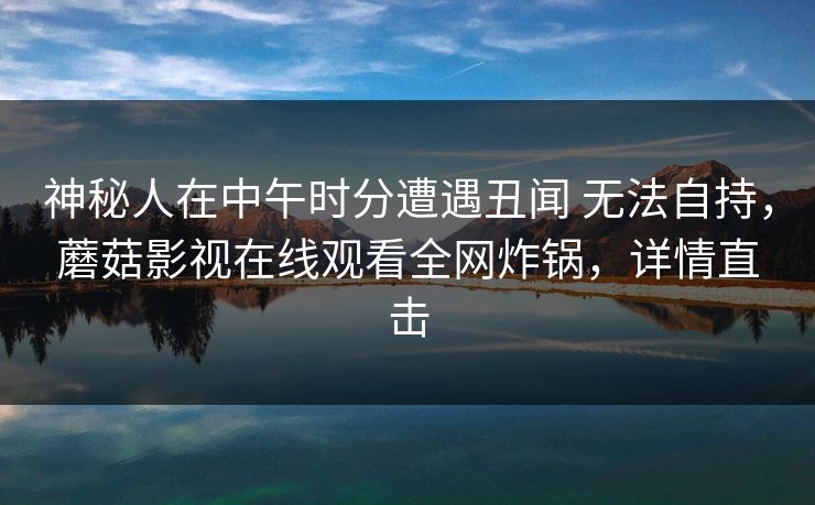 神秘人在中午时分遭遇丑闻 无法自持，蘑菇影视在线观看全网炸锅，详情直击