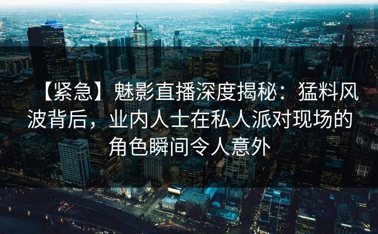 【紧急】魅影直播深度揭秘:猛料风波背后,业内人士在私人派对现场的角色瞬间令人意外