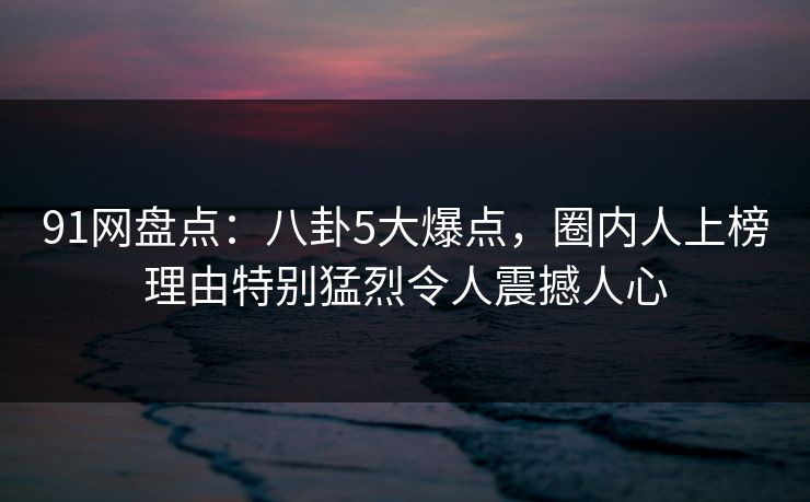 91网盘点:八卦5大爆点,圈内人上榜理由特别猛烈令人震撼人心 91网盘点:八卦5大爆点,圈内人上榜理由特别猛烈令人震撼人心