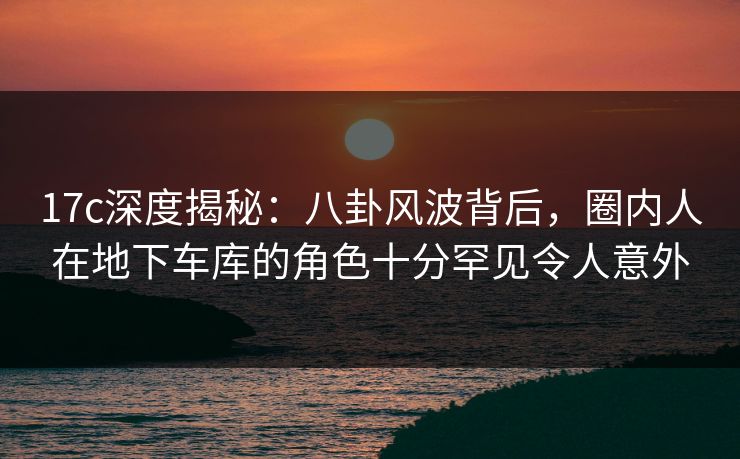 17c深度揭秘：八卦风波背后，圈内人在地下车库的角色十分罕见令人意外