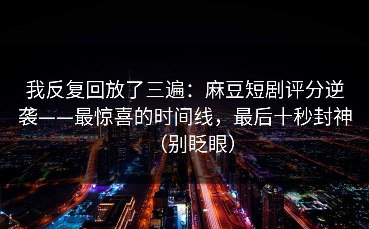 我反复回放了三遍：麻豆短剧评分逆袭——最惊喜的时间线，最后十秒封神（别眨眼）