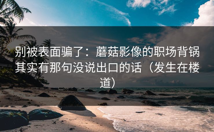 别被表面骗了:蘑菇影像的职场背锅其实有那句没说出口的话(发生在楼道) 别被表面骗了:蘑菇影像的职场背锅其实有那句没说出口的话(发生在楼道)