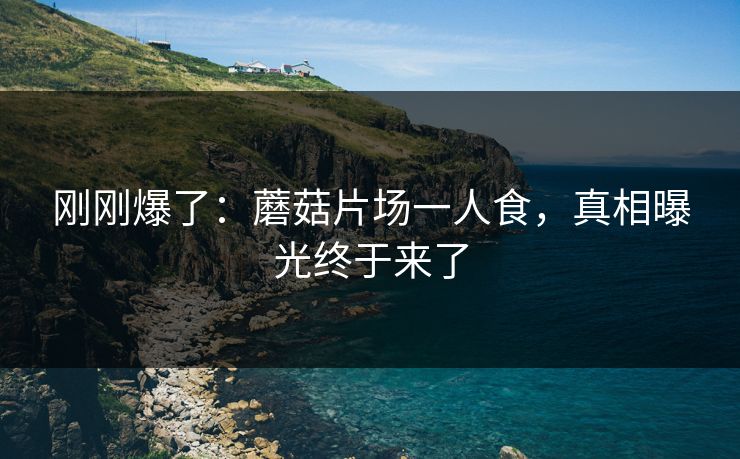 刚刚爆了：蘑菇片场一人食，真相曝光终于来了
