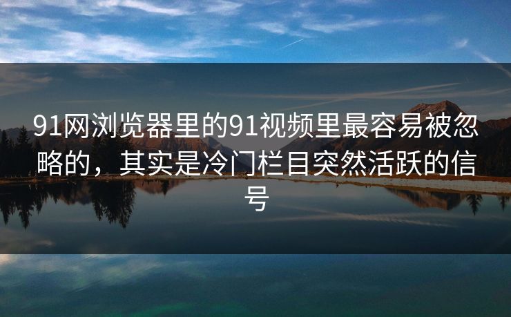 91网浏览器里的91视频里最容易被忽略的，其实是冷门栏目突然活跃的信号