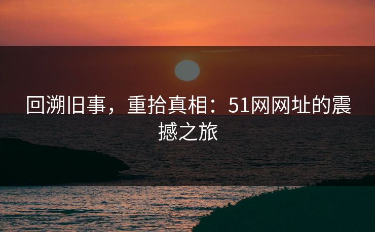 回溯旧事，重拾真相：51网网址的震撼之旅