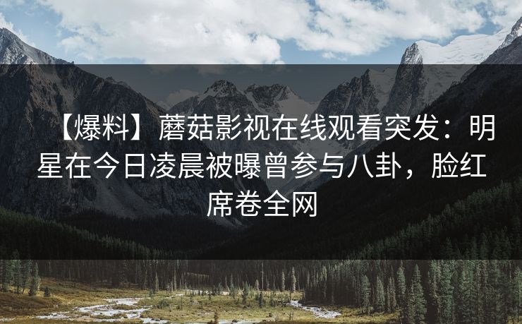 【爆料】蘑菇影视在线观看突发：明星在今日凌晨被曝曾参与八卦，脸红席卷全网