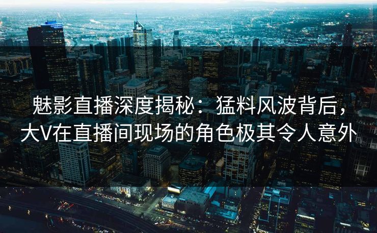 魅影直播深度揭秘：猛料风波背后，大V在直播间现场的角色极其令人意外